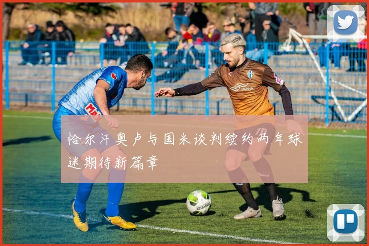 恰尔汗奥卢与国米谈判续约两年球迷期待新篇章