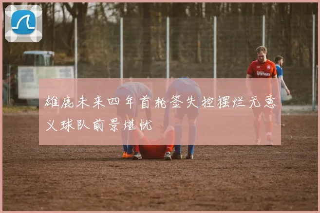 雄鹿未来四年首轮签失控摆烂无意义球队前景堪忧