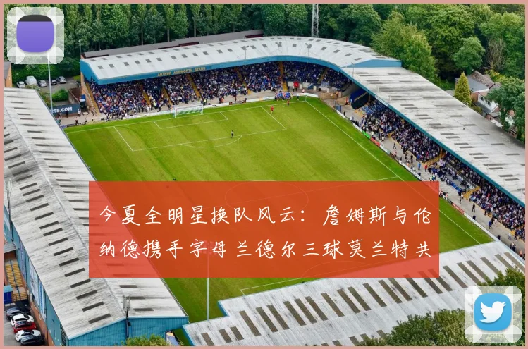 今夏全明星换队风云：詹姆斯与伦纳德携手字母兰德尔三球莫兰特共创辉煌