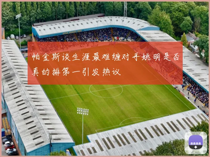 帕金斯谈生涯最难缠对手姚明是否真的排第一引发热议