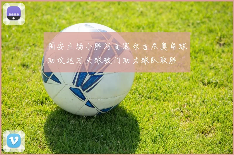 国安主场小胜河南塞尔吉尼奥角球助攻达万头球破门助力球队取胜
