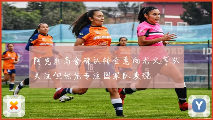 阿克利乌舍确认转会意向尤文等队关注但优先专注国家队表现