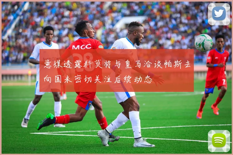 意媒透露科莫将与皇马洽谈帕斯去向国米密切关注后续动态