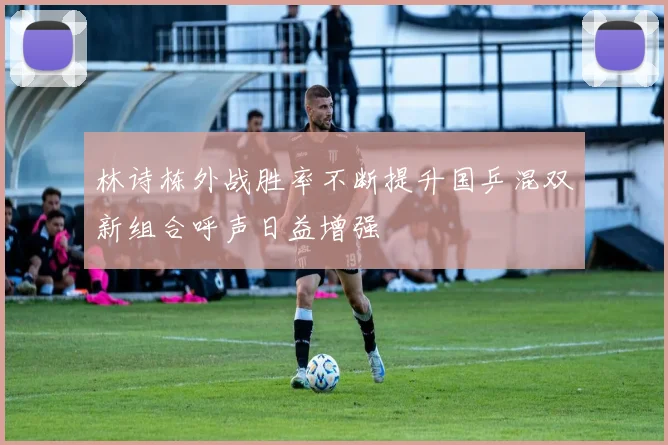 林诗栋外战胜率不断提升国乒混双新组合呼声日益增强