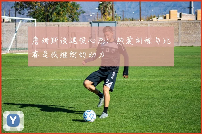 詹姆斯谈退役心态：热爱训练与比赛是我继续的动力