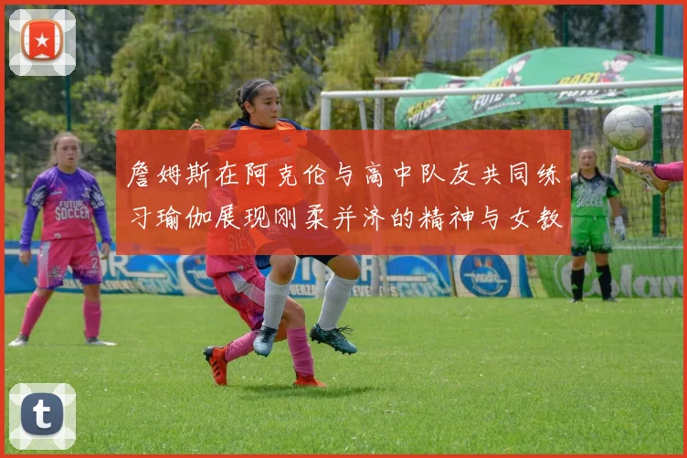 詹姆斯在阿克伦与高中队友共同练习瑜伽展现刚柔并济的精神与女教练合影留念