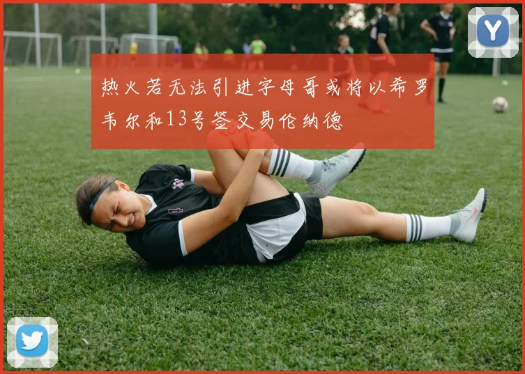 热火若无法引进字母哥或将以希罗韦尔和13号签交易伦纳德