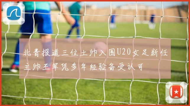 北青报道三位土帅入围U20女足新任主帅王军凭多年经验备受认可