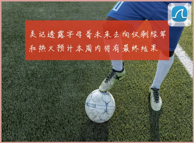 美记透露字母哥未来去向仅剩绿军和热火预计本周内将有最终结果