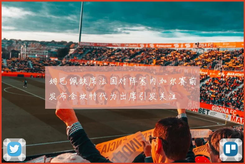 姆巴佩缺席法国对阵塞内加尔赛前发布会坎特代为出席引发关注