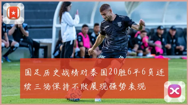 国足历史战绩对泰国20胜6平6负连续三场保持不败展现强势表现